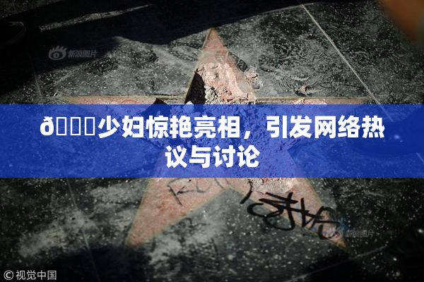 🔞少妇惊艳亮相，引发网络热议与讨论