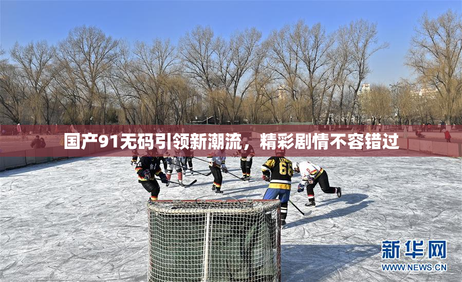 国产91无码引领新潮流，精彩剧情不容错过