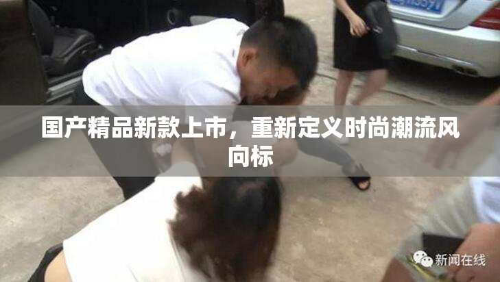 国产精品新款上市，重新定义时尚潮流风向标