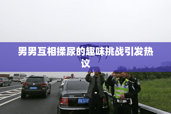 男男互相揉尿的趣味挑战引发热议