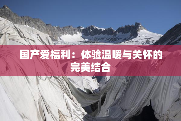 国产爱福利：体验温暖与关怀的完美结合