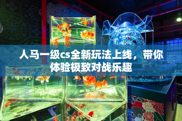 人马一级cs全新玩法上线，带你体验极致对战乐趣