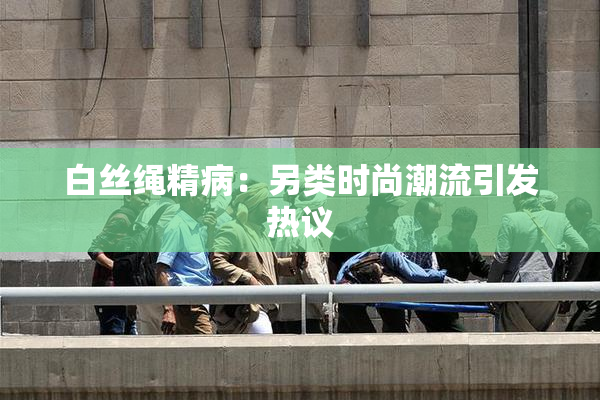白丝绳精病：另类时尚潮流引发热议