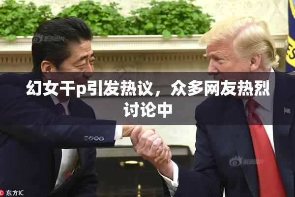 幻女干p引发热议，众多网友热烈讨论中