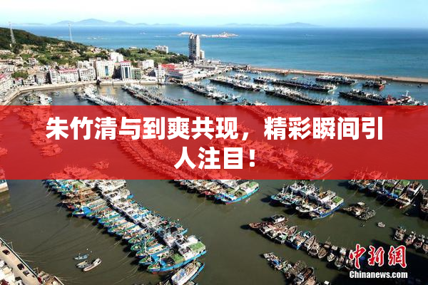朱竹清与到爽共现，精彩瞬间引人注目！