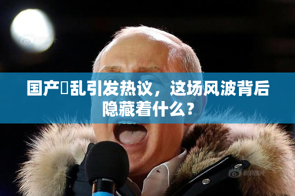 国产婬乱引发热议，这场风波背后隐藏着什么？
