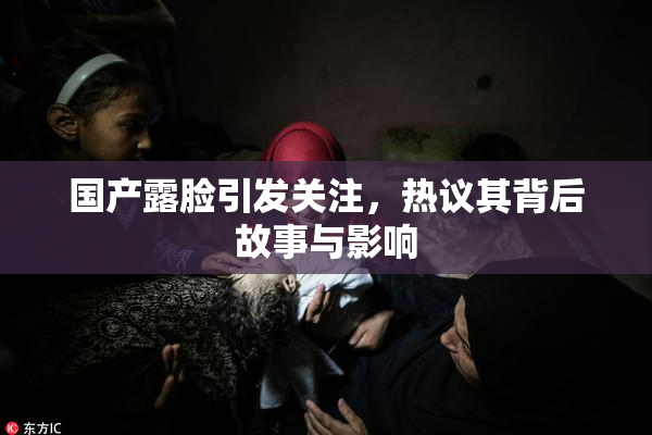 国产露脸引发关注，热议其背后故事与影响