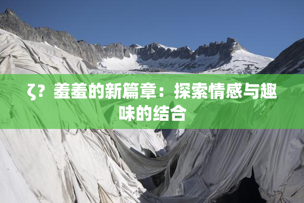 ζ？羞羞的新篇章：探索情感与趣味的结合