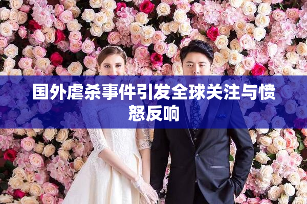 国外虐杀事件引发全球关注与愤怒反响