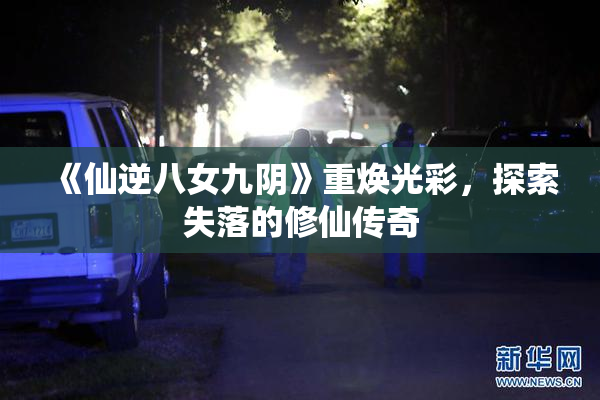 《仙逆八女九阴》重焕光彩，探索失落的修仙传奇