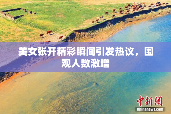 美女张开精彩瞬间引发热议，围观人数激增