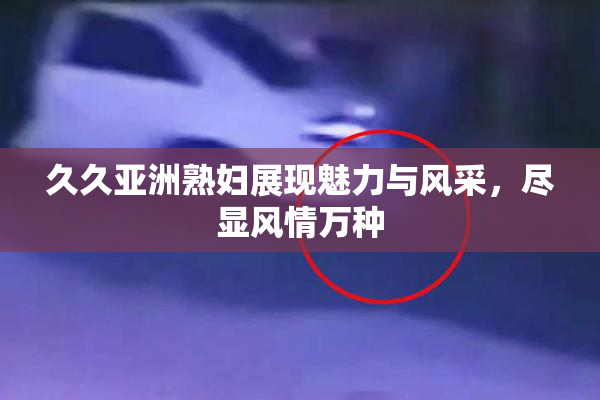 久久亚洲熟妇展现魅力与风采，尽显风情万种
