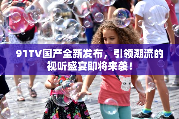 91TV国产全新发布，引领潮流的视听盛宴即将来袭！