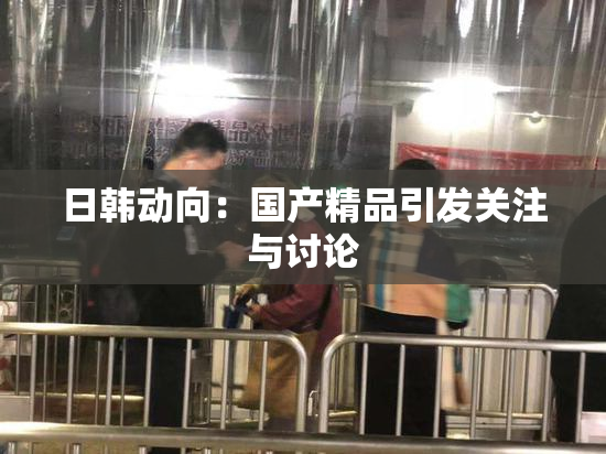 日韩动向：国产精品引发关注与讨论