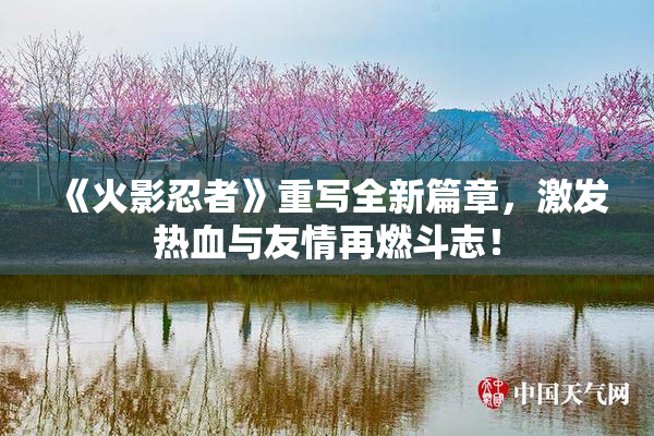 《火影忍者》重写全新篇章，激发热血与友情再燃斗志！