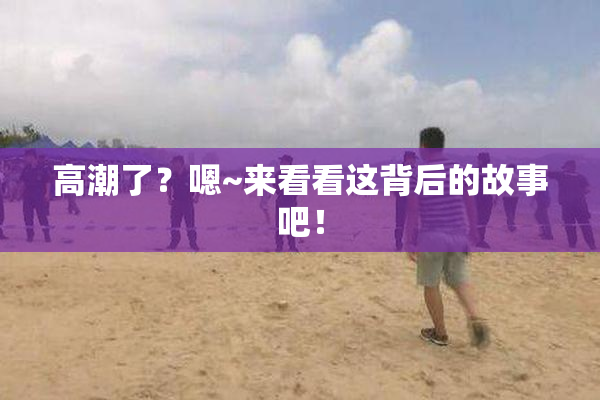 高潮了？嗯~来看看这背后的故事吧！