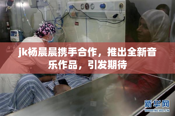 jk杨晨晨携手合作，推出全新音乐作品，引发期待