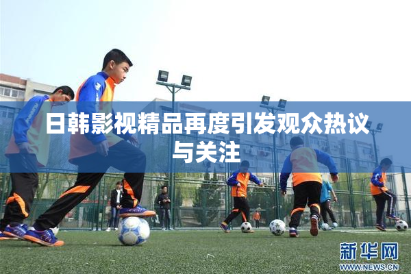 日韩影视精品再度引发观众热议与关注