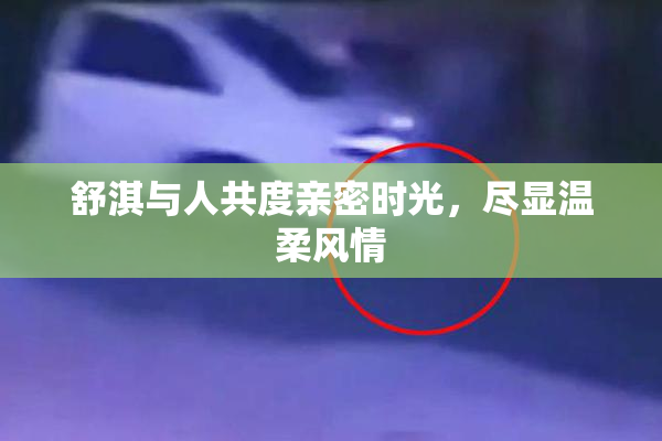 舒淇与人共度亲密时光，尽显温柔风情