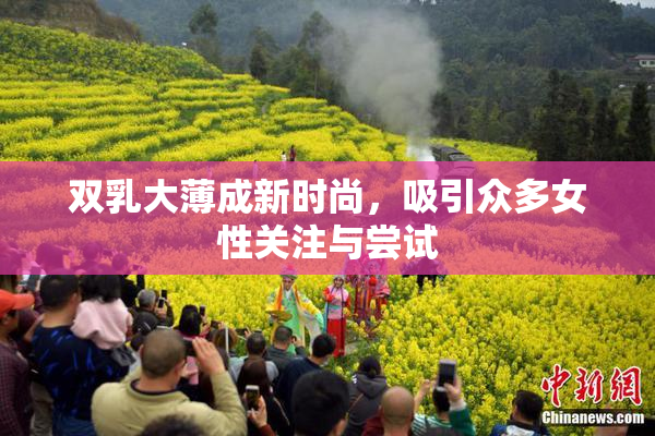 双乳大薄成新时尚，吸引众多女性关注与尝试