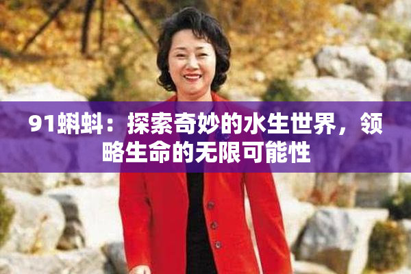 91蝌蚪：探索奇妙的水生世界，领略生命的无限可能性