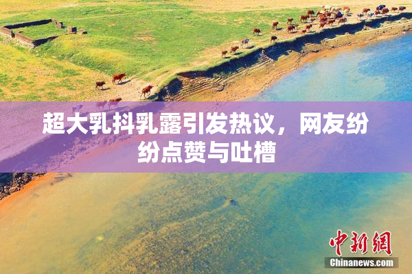 超大乳抖乳露引发热议，网友纷纷点赞与吐槽