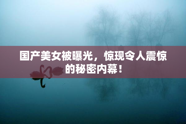 国产美女被曝光，惊现令人震惊的秘密内幕！
