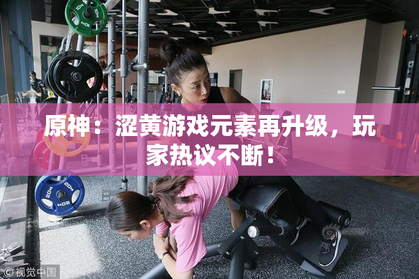 原神：涩黄游戏元素再升级，玩家热议不断！