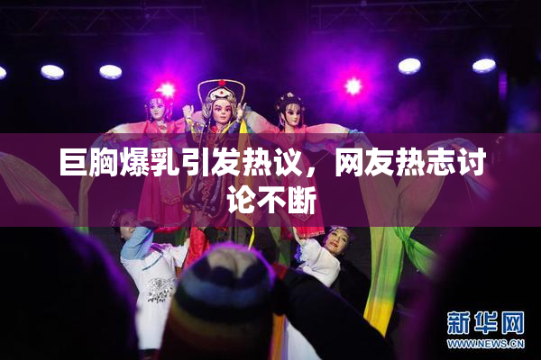 巨胸爆乳引发热议，网友热志讨论不断