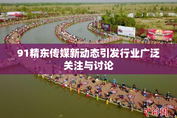 91精东传媒新动态引发行业广泛关注与讨论