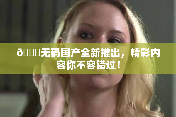 🔞无码国产全新推出，精彩内容你不容错过！