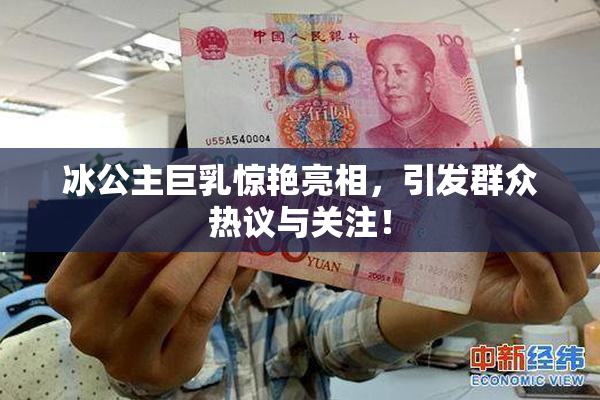 冰公主巨乳惊艳亮相，引发群众热议与关注！