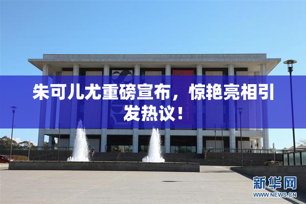 朱可儿尤重磅宣布，惊艳亮相引发热议！