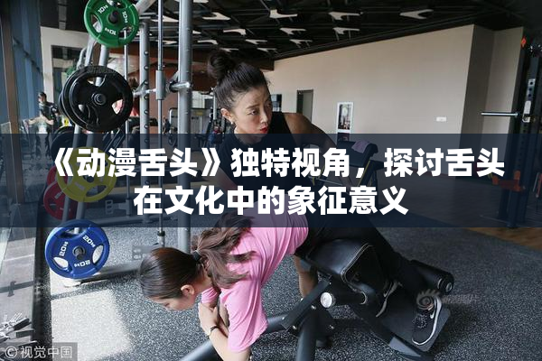 《动漫舌头》独特视角，探讨舌头在文化中的象征意义