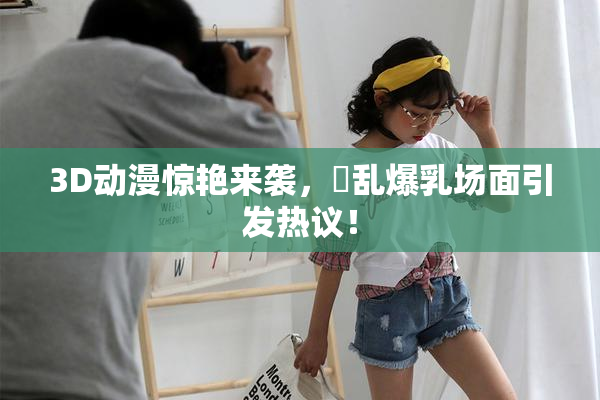 3D动漫惊艳来袭，婬乱爆乳场面引发热议！