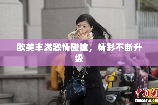 欧美丰满激情碰撞，精彩不断升级