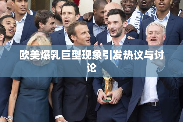 欧美爆乳巨型现象引发热议与讨论