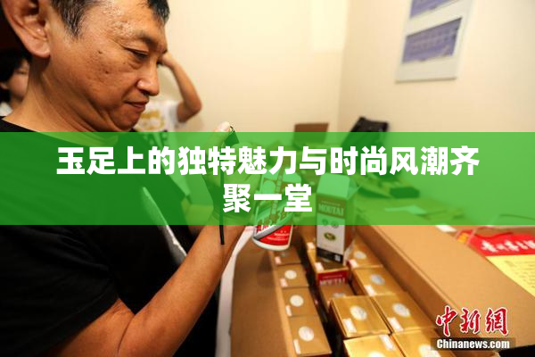 玉足上的独特魅力与时尚风潮齐聚一堂