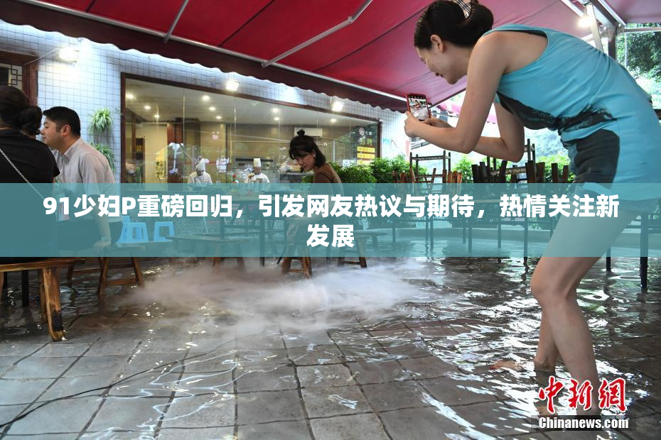 91少妇P重磅回归，引发网友热议与期待，热情关注新发展