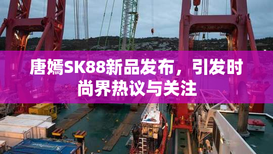 唐嫣SK88新品发布，引发时尚界热议与关注