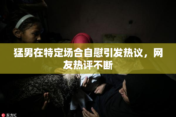 猛男在特定场合自慰引发热议，网友热评不断
