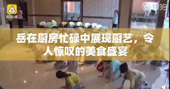 岳在厨房忙碌中展现厨艺，令人惊叹的美食盛宴