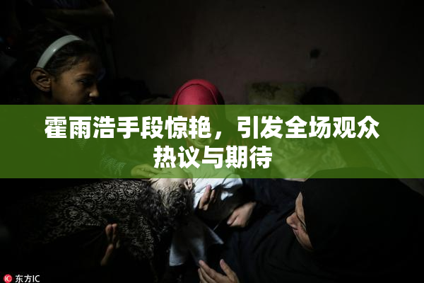 霍雨浩手段惊艳，引发全场观众热议与期待