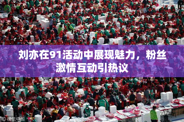 刘亦在91活动中展现魅力，粉丝激情互动引热议