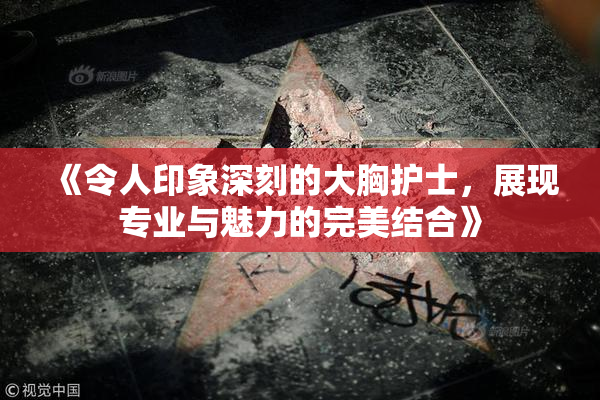 《令人印象深刻的大胸护士，展现专业与魅力的完美结合》