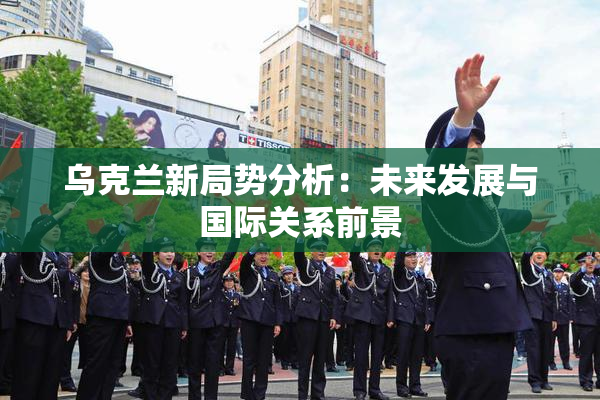 乌克兰新局势分析：未来发展与国际关系前景