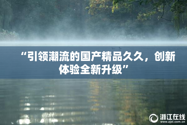 “引领潮流的国产精品久久，创新体验全新升级”