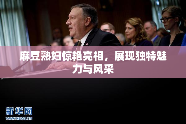 麻豆熟妇惊艳亮相，展现独特魅力与风采