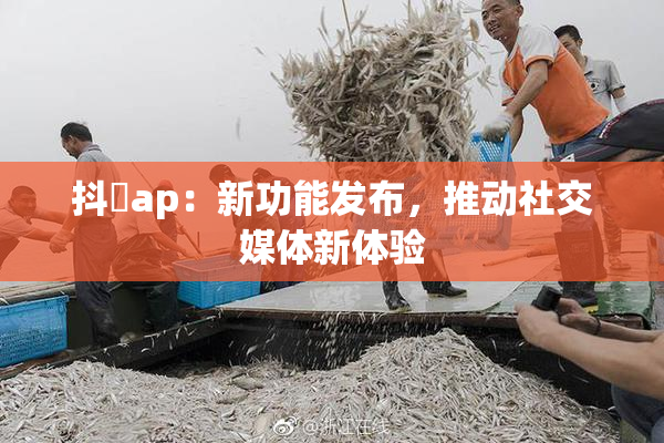 抖抈ap：新功能发布，推动社交媒体新体验