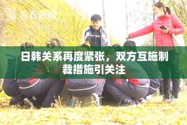 日韩关系再度紧张，双方互施制裁措施引关注